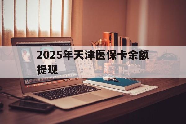 日照最新2025年天津医保卡余额提现方法分析(最方便真实的日照2025年天津医保卡余额提现多少方法)