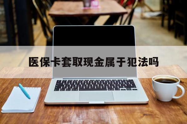 日照最新医保卡套取现金属于犯法吗方法分析(最方便真实的日照医保卡套取现金属于犯法吗判几年方法)